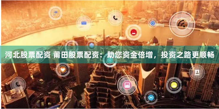 河北股票配资 莆田股票配资：助您资金倍增，投资之路更顺畅