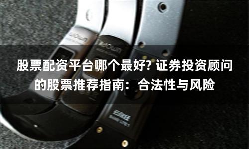 股票配资平台哪个最好? 证券投资顾问的股票推荐指南：合法性与风险
