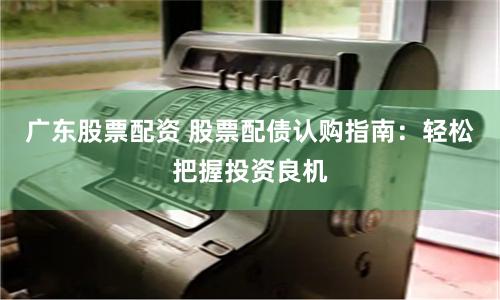 广东股票配资 股票配债认购指南：轻松把握投资良机