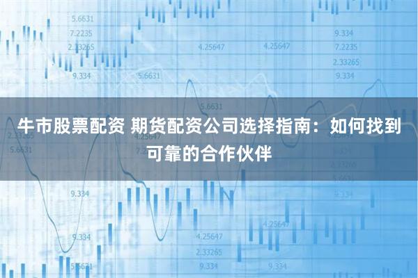 牛市股票配资 期货配资公司选择指南：如何找到可靠的合作伙伴