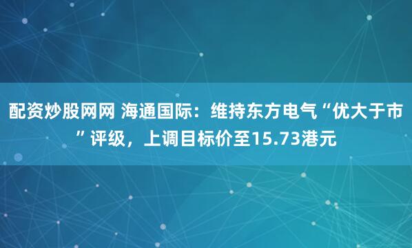 配资炒股网网 海通国际：维持东方电气“优大于市”评级，上调目标价至15.73港元