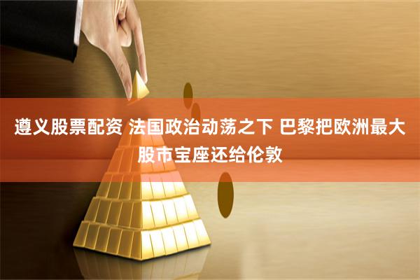 遵义股票配资 法国政治动荡之下 巴黎把欧洲最大股市宝座还给伦敦