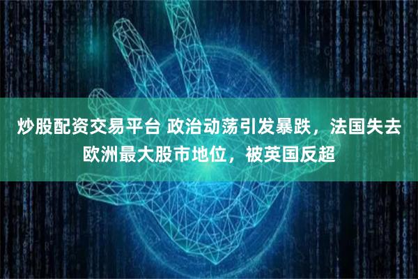 炒股配资交易平台 政治动荡引发暴跌，法国失去欧洲最大股市地位，被英国反超
