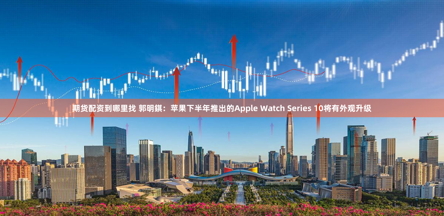 期货配资到哪里找 郭明錤：苹果下半年推出的Apple Watch Series 10将有外观升级