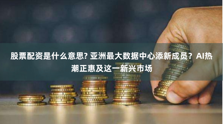 股票配资是什么意思? 亚洲最大数据中心添新成员？AI热潮正惠及这一新兴市场