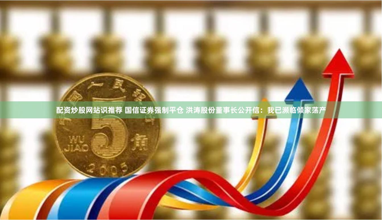 配资炒股网站识推荐 国信证券强制平仓 洪涛股份董事长公开信：我已濒临倾家荡产