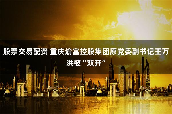 股票交易配资 重庆渝富控股集团原党委副书记王万洪被“双开”