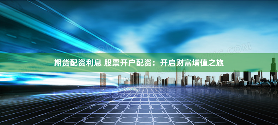 期货配资利息 股票开户配资：开启财富增值之旅