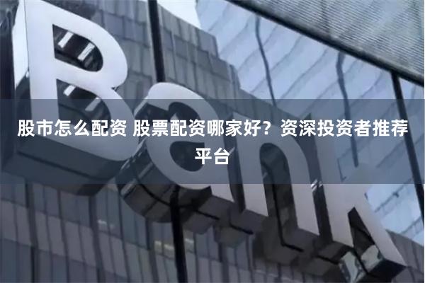 股市怎么配资 股票配资哪家好？资深投资者推荐平台