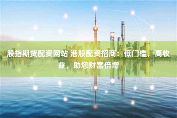 股指期货配资网站 港股配资招商：低门槛，高收益，助您财富倍增
