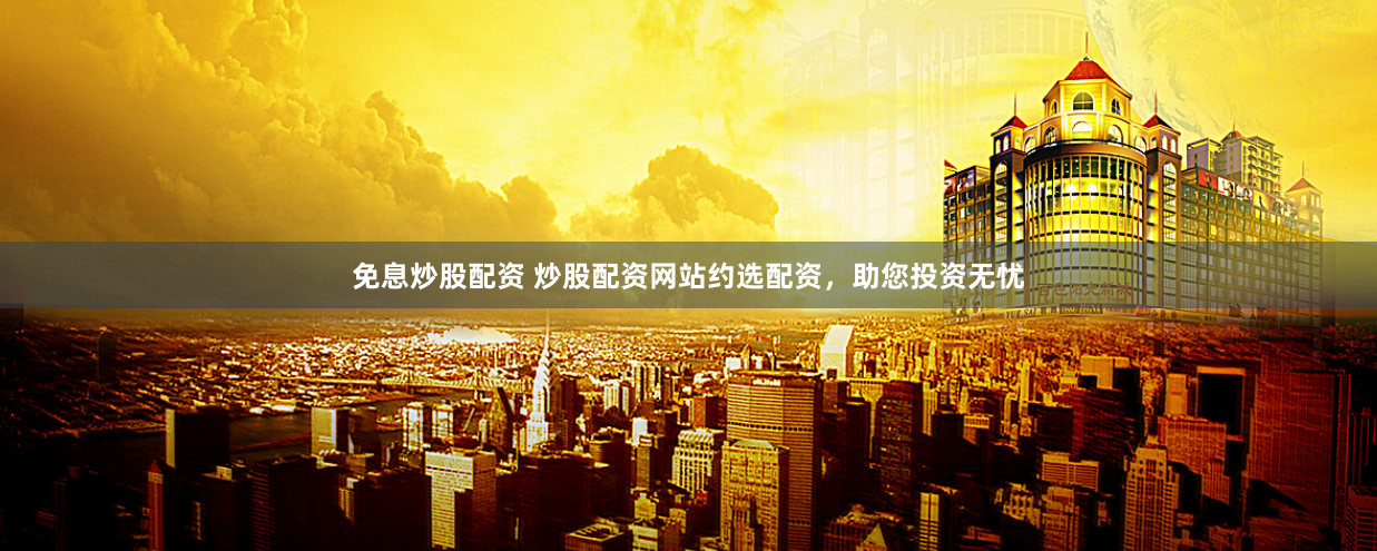 免息炒股配资 炒股配资网站约选配资，助您投资无忧