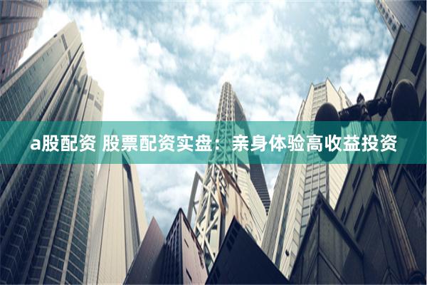 a股配资 股票配资实盘：亲身体验高收益投资