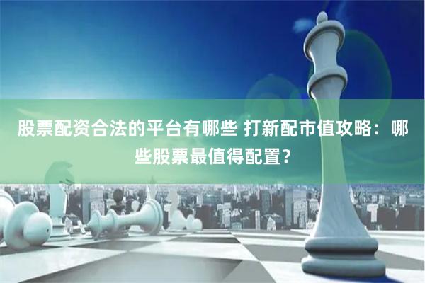股票配资合法的平台有哪些 打新配市值攻略：哪些股票最值得配置？