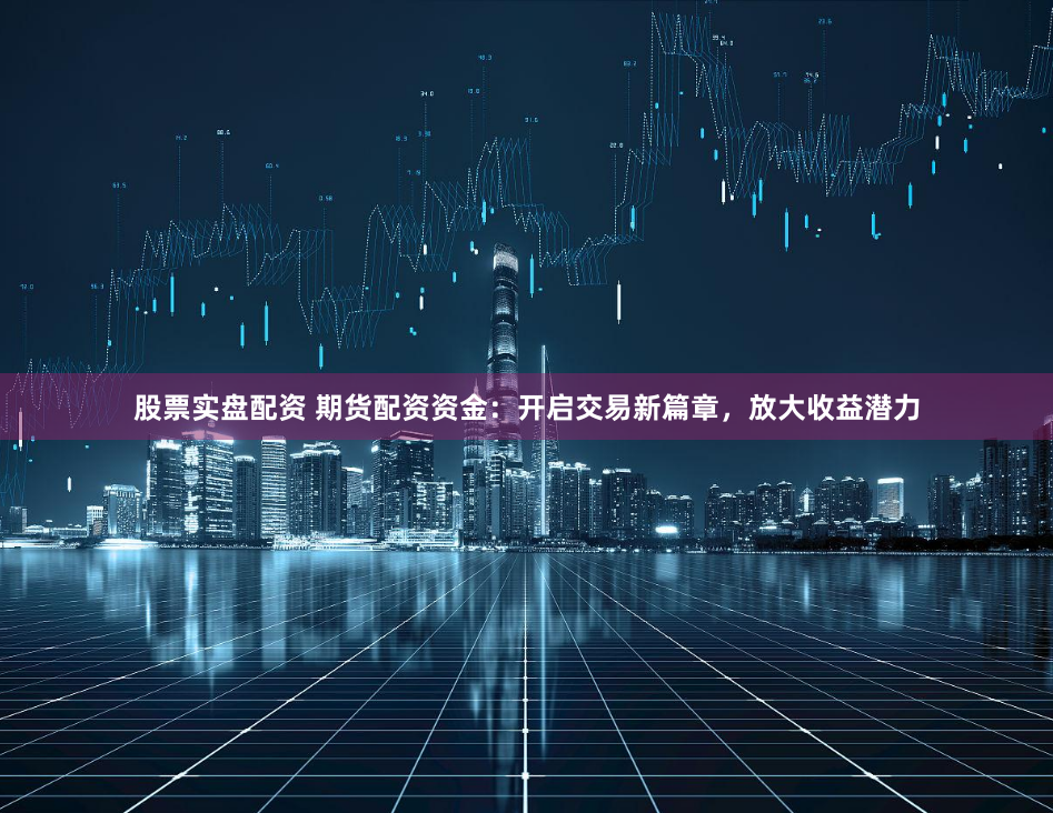 股票实盘配资 期货配资资金：开启交易新篇章，放大收益潜力
