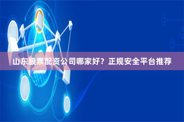 山东股票配资公司哪家好？正规安全平台推荐